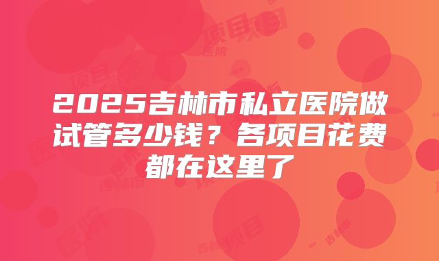 2025吉林市私立医院做试管多少钱？各项目花费都在这里了