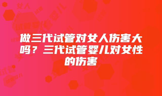 做三代试管对女人伤害大吗?三代试管婴儿对女性的伤害