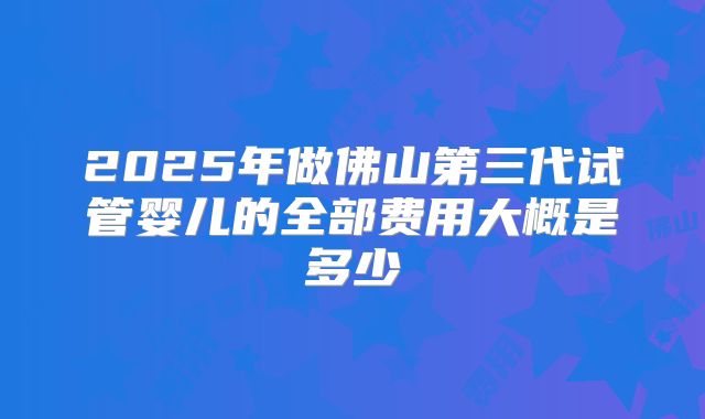 2025年做佛山第三代试管婴儿的全部费用大概是多少