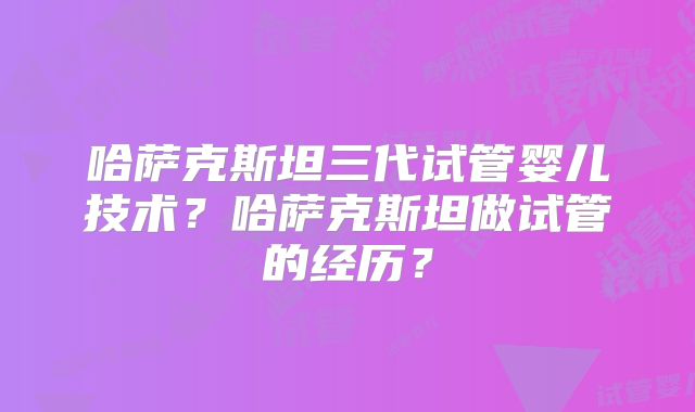 哈萨克斯坦三代试管婴儿技术?哈萨克斯坦做试管的经历?