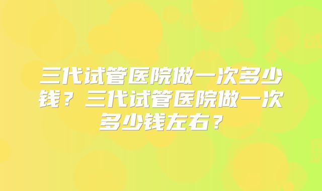 三代试管医院做一次多少钱？三代试管医院做一次多少钱左右？