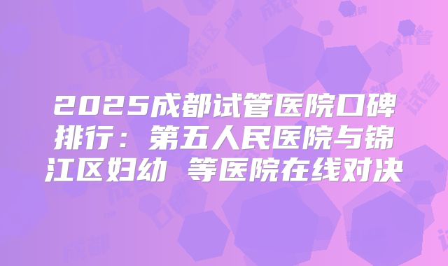 2025成都试管医院口碑排行:第五人民医院与锦江区妇幼 等医院在线对决