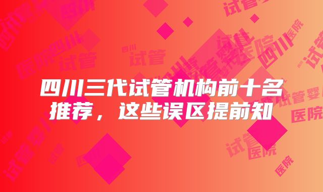 四川三代试管机构前十名推荐,这些误区提前知