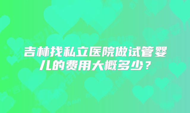 吉林找私立医院做试管婴儿的费用大概多少？