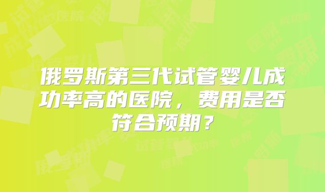 俄罗斯第三代试管婴儿成功率高的医院,费用是否符合预期?