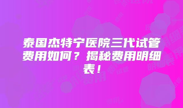 泰国杰特宁医院三代试管费用如何？揭秘费用明细表！