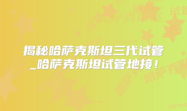 揭秘哈萨克斯坦三代试管_哈萨克斯坦试管地接！