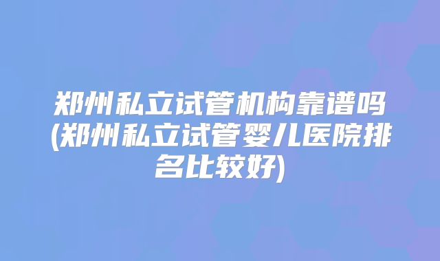 郑州私立试管机构靠谱吗(郑州私立试管婴儿医院排名比较好)