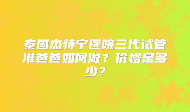 泰国杰特宁医院三代试管准爸爸如何做?价格是多少?