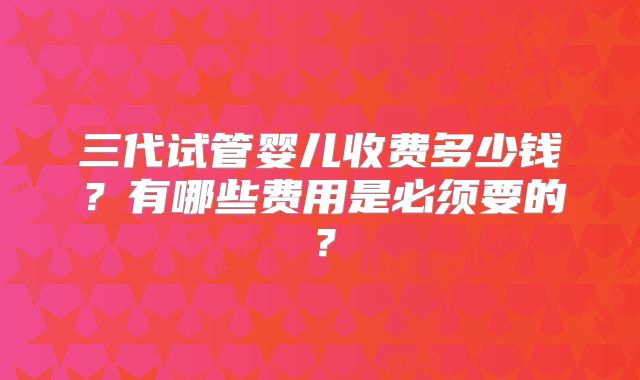 三代试管婴儿收费多少钱？有哪些费用是必须要的？