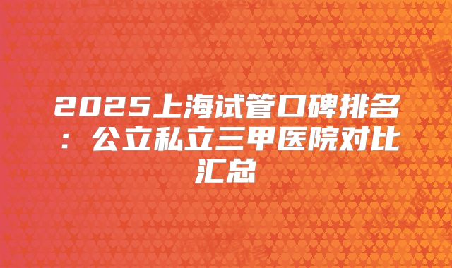 2025上海试管口碑排名：公立私立三甲医院对比汇总