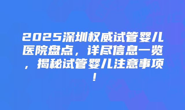 2025深圳权威试管婴儿医院盘点,详尽信息一览,揭秘试管婴儿注意事项!