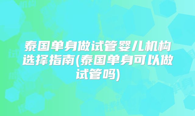 泰国单身做试管婴儿机构选择指南(泰国单身可以做试管吗)