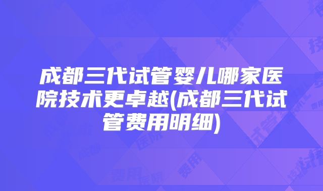 成都三代试管婴儿哪家医院技术更卓越(成都三代试管费用明细)