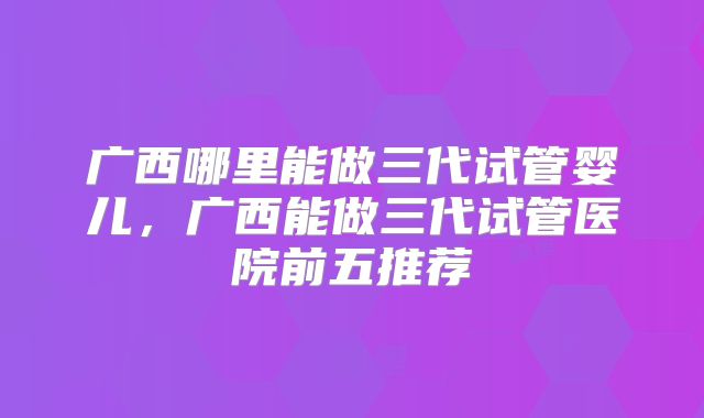 广西哪里能做三代试管婴儿,广西能做三代试管医院前五推荐