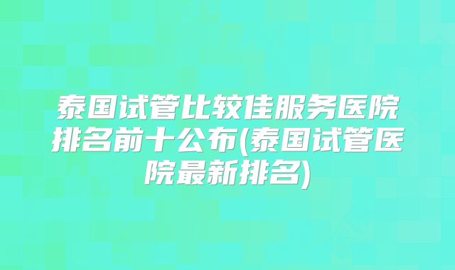 泰国试管比较佳服务医院排名前十公布(泰国试管医院最新排名)