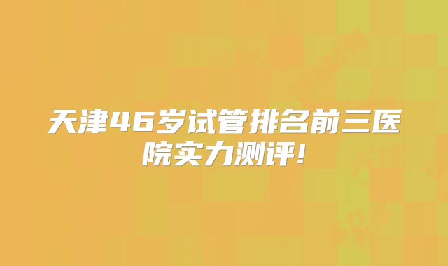 天津46岁试管排名前三医院实力测评!