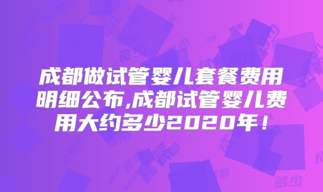 成都做试管婴儿套餐费用明细公布,成都试管婴儿费用大约多少2020年！