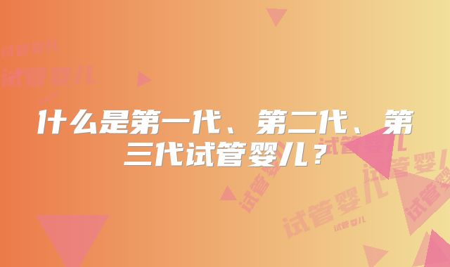 什么是第一代、第二代、第三代试管婴儿？