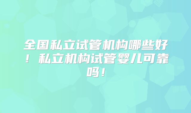 全国私立试管机构哪些好!私立机构试管婴儿可靠吗!