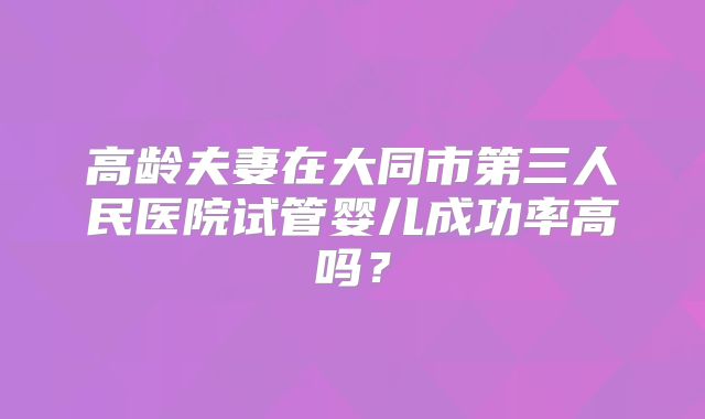 高龄夫妻在大同市第三人民医院试管婴儿成功率高吗？
