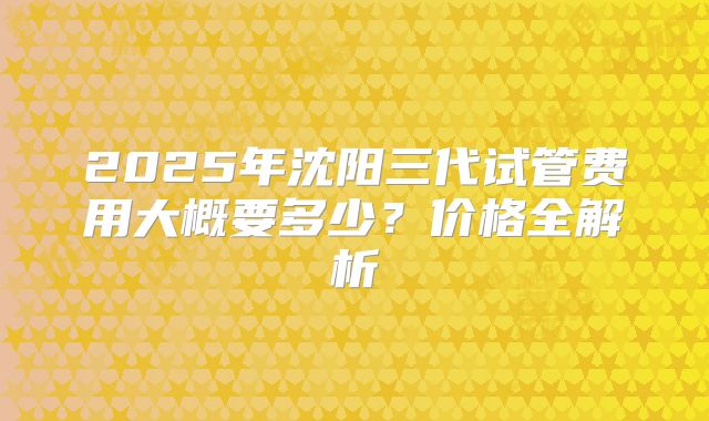 2025年沈阳三代试管费用大概要多少？价格全解析
