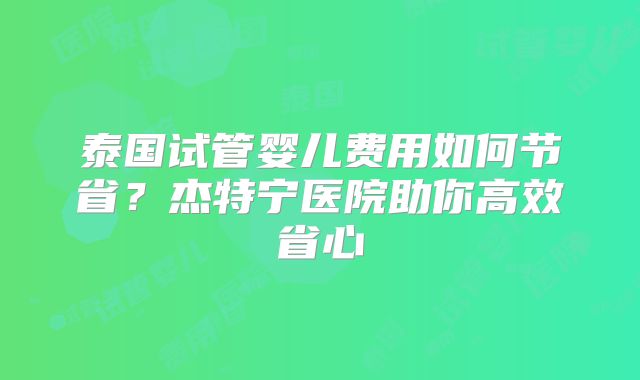 泰国试管婴儿费用如何节省?杰特宁医院助你高效省心