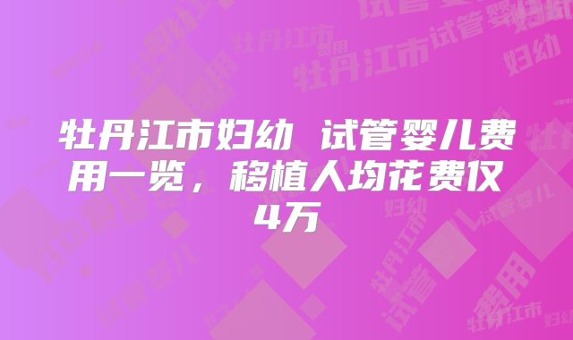 牡丹江市妇幼 试管婴儿费用一览,移植人均花费仅4万