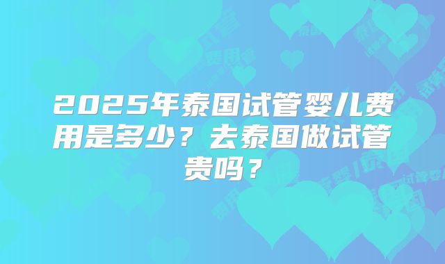 2025年泰国试管婴儿费用是多少?去泰国做试管贵吗?