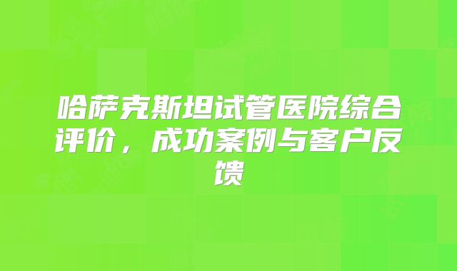 哈萨克斯坦试管医院综合评价，成功案例与客户反馈