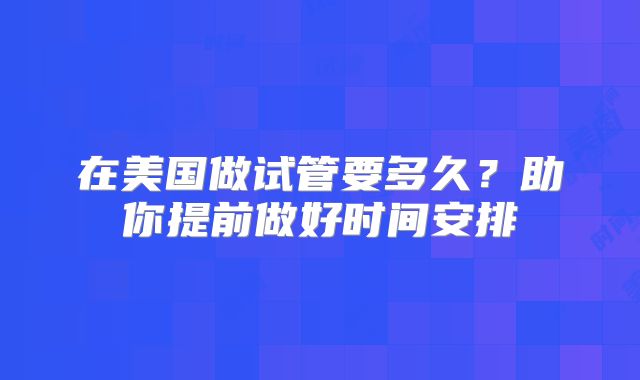 在美国做试管要多久?助你提前做好时间安排