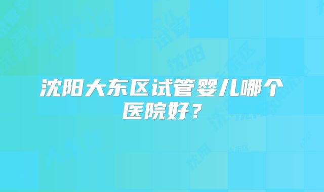沈阳大东区试管婴儿哪个医院好?