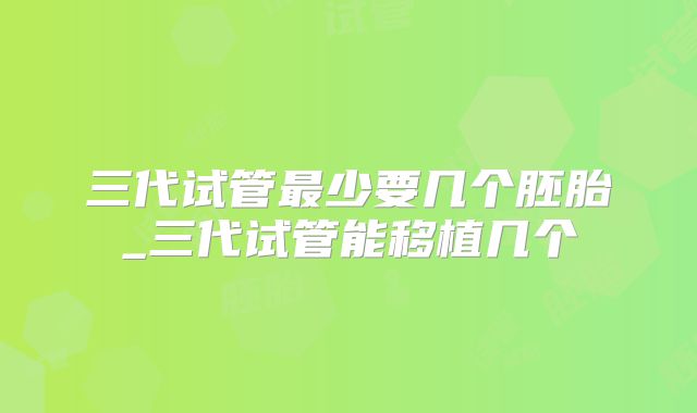三代试管最少要几个胚胎_三代试管能移植几个