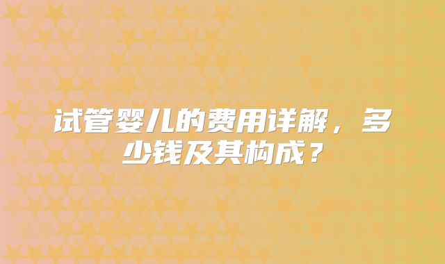 试管婴儿的费用详解,多少钱及其构成?