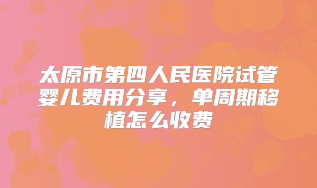 太原市第四人民医院试管婴儿费用分享，单周期移植怎么收费