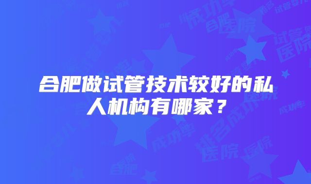 合肥做试管技术较好的私人机构有哪家?