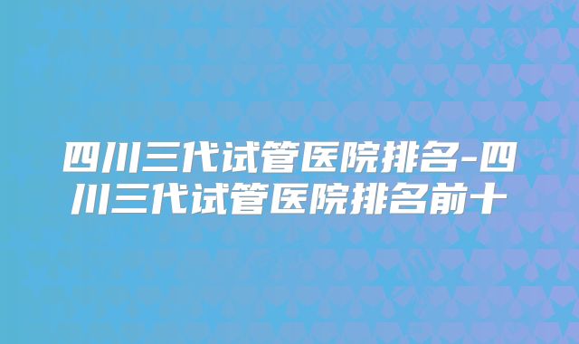 四川三代试管医院排名-四川三代试管医院排名前十