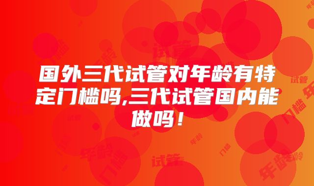 国外三代试管对年龄有特定门槛吗,三代试管国内能做吗！
