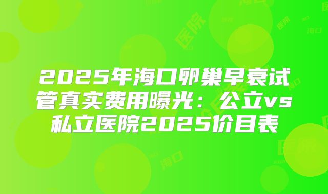 2025年海口卵巢早衰试管真实费用曝光:公立vs私立医院2025价目表