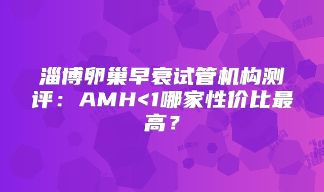 淄博卵巢早衰试管机构测评:AMH<1哪家性价比最高?