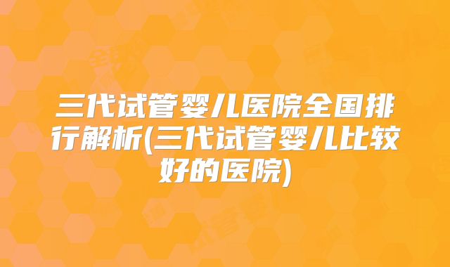 三代试管婴儿医院全国排行解析(三代试管婴儿比较好的医院)