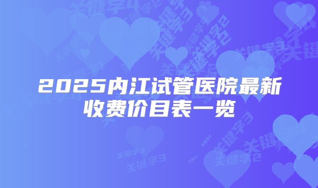2025内江试管医院最新收费价目表一览