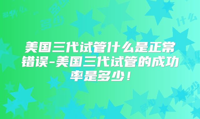 美国三代试管什么是正常错误-美国三代试管的成功率是多少！