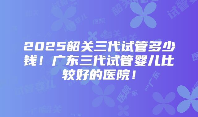 2025韶关三代试管多少钱！广东三代试管婴儿比较好的医院！