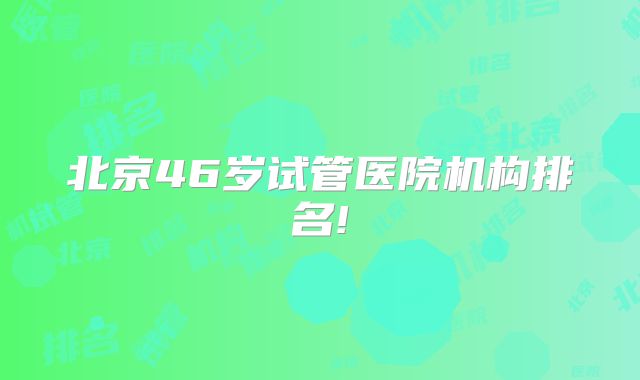 北京46岁试管医院机构排名!