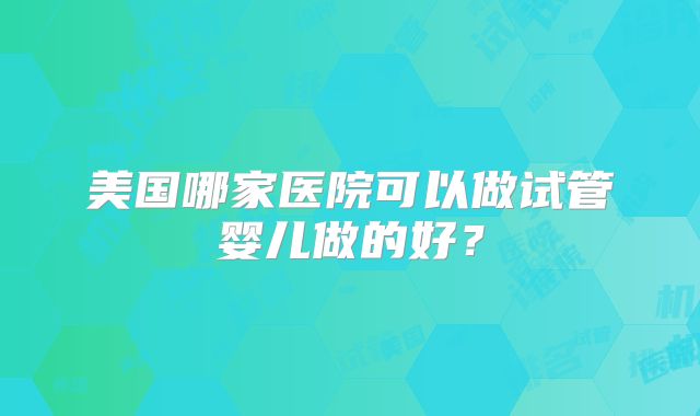 美国哪家医院可以做试管婴儿做的好?