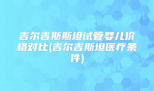 吉尔吉斯斯坦试管婴儿价格对比(吉尔吉斯坦医疗条件)