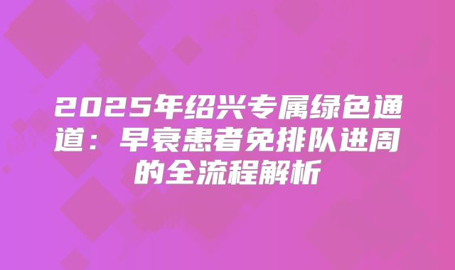 2025年绍兴专属绿色通道:早衰患者免排队进周的全流程解析