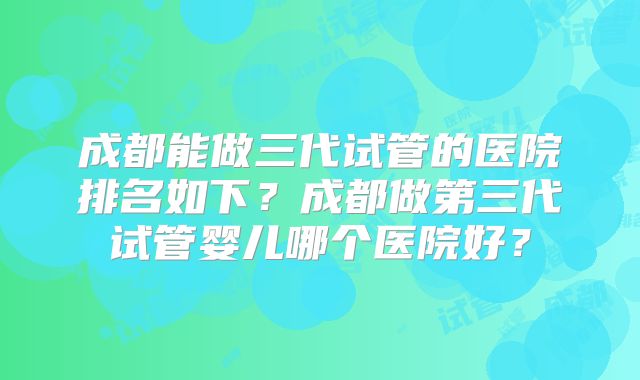 成都能做三代试管的医院排名如下?成都做第三代试管婴儿哪个医院好?