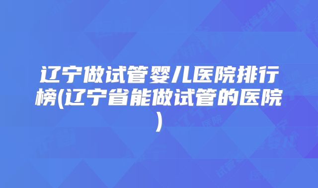 辽宁做试管婴儿医院排行榜(辽宁省能做试管的医院)